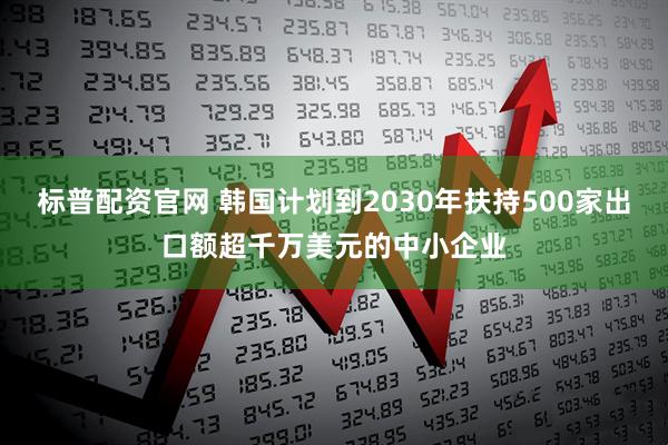标普配资官网 韩国计划到2030年扶持500家出口额超千万美元的中小企业