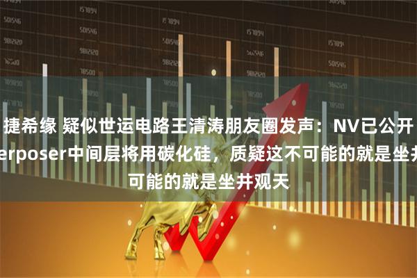 捷希缘 疑似世运电路王清涛朋友圈发声：NV已公开称interposer中间层将用碳化硅，质疑这不可能的就是坐井观天