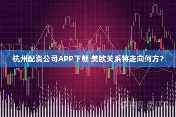 杭州配资公司APP下载 美欧关系将走向何方？