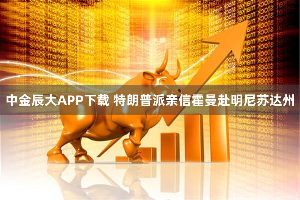 中金辰大APP下载 特朗普派亲信霍曼赴明尼苏达州