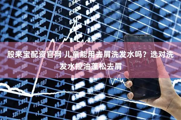 股来宝配资官网 儿童能用去屑洗发水吗？选对洗发水控油蓬松去屑