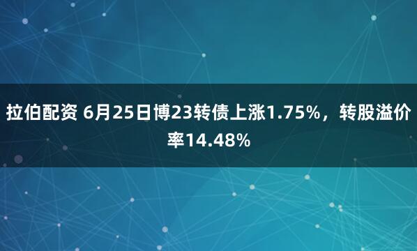拉伯配资 6月25日博23转债上涨1.75%，转股溢价率14.48%