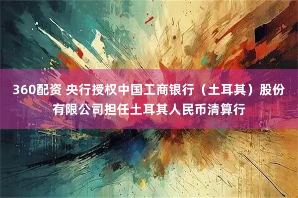 360配资 央行授权中国工商银行（土耳其）股份有限公司担任土耳其人民币清算行