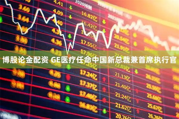 博股论金配资 GE医疗任命中国新总裁兼首席执行官