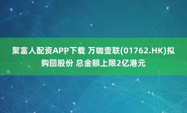聚富人配资APP下载 万咖壹联(01762.HK)拟购回股份 总金额上限2亿港元