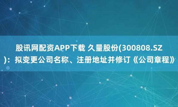 股讯网配资APP下载 久量股份(300808.SZ)：拟变更公司名称、注册地址并修订《公司章程》