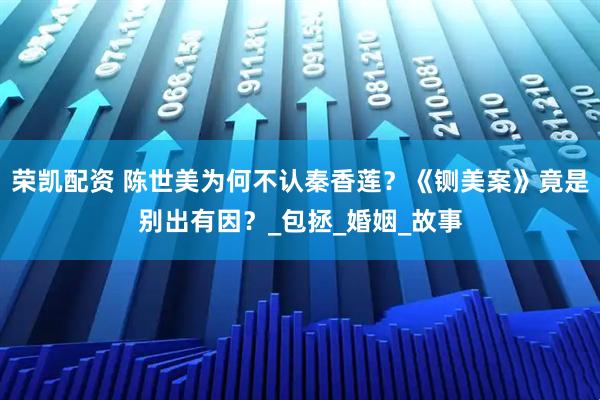 荣凯配资 陈世美为何不认秦香莲？《铡美案》竟是别出有因？_包拯_婚姻_故事