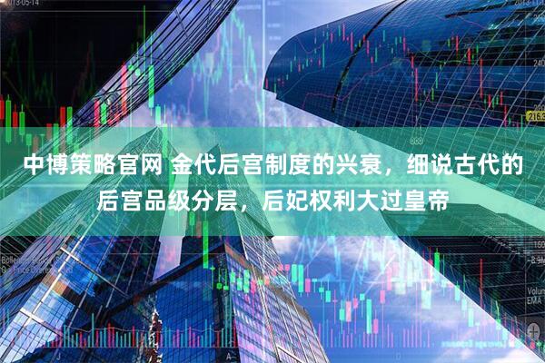 中博策略官网 金代后宫制度的兴衰，细说古代的后宫品级分层，后妃权利大过皇帝