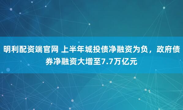 明利配资端官网 上半年城投债净融资为负，政府债券净融资大增至7.7万亿元