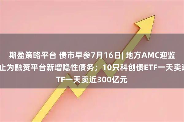 期盈策略平台 债市早参7月16日| 地方AMC迎监管新规 禁止为融资平台新增隐性债务；10只科创债ETF一天卖近300亿元
