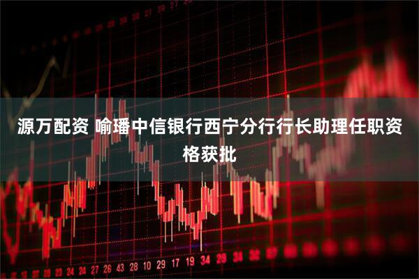 源万配资 喻璠中信银行西宁分行行长助理任职资格获批
