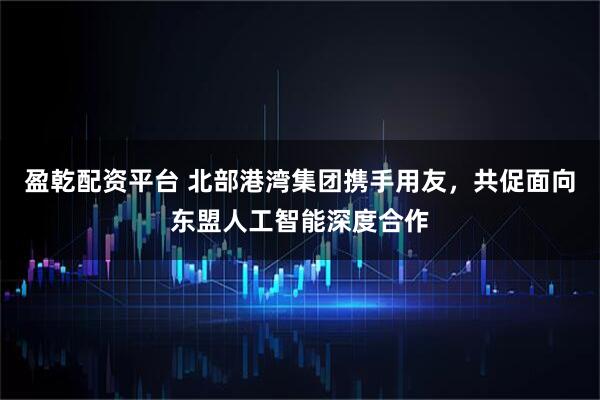 盈乾配资平台 北部港湾集团携手用友，共促面向东盟人工智能深度合作