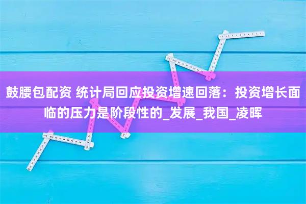鼓腰包配资 统计局回应投资增速回落：投资增长面临的压力是阶段性的_发展_我国_凌晖