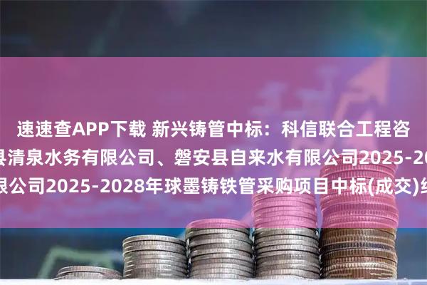 速速查APP下载 新兴铸管中标：科信联合工程咨询有限公司关于磐安县清泉水务有限公司、磐安县自来水有限公司2025-2028年球墨铸铁管采购项目中标(成交)结果公告