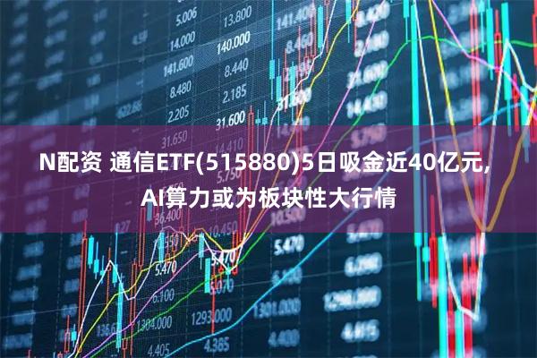 N配资 通信ETF(515880)5日吸金近40亿元, AI算力或为板块性大行情