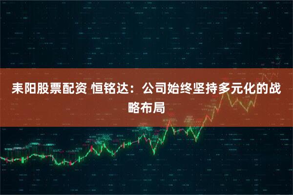 耒阳股票配资 恒铭达：公司始终坚持多元化的战略布局