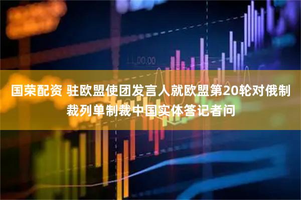 国荣配资 驻欧盟使团发言人就欧盟第20轮对俄制裁列单制裁中国实体答记者问